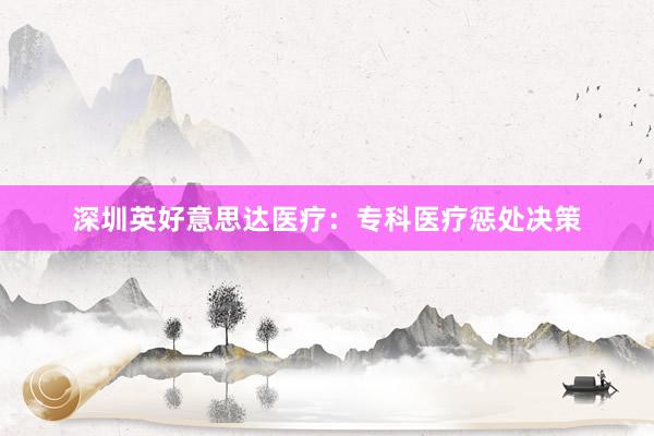 深圳英好意思达医疗：专科医疗惩处决策